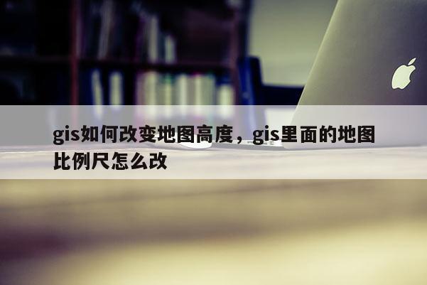gis如何改变地图高度，gis里面的地图比例尺怎么改