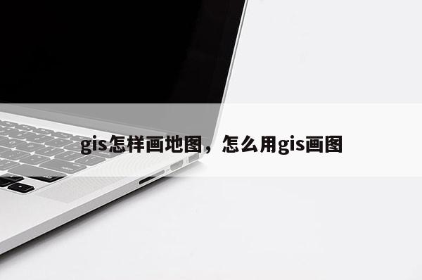 gis怎样画地图,怎么用gis画图 gis怎样画地图,怎么用gis画图