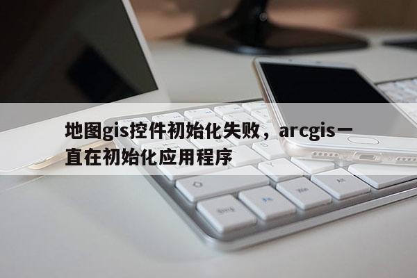 地图gis控件初始化失败，arcgis一直在初始化应用程序