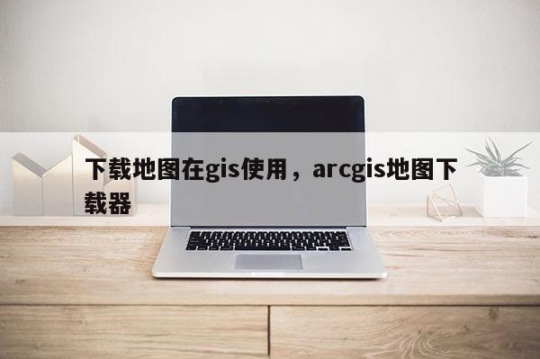 下载地图在gis使用，arcgis地图下载器