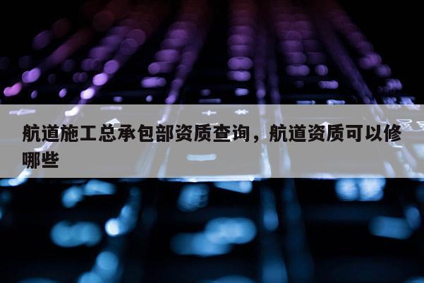 航道施工总承包部资质查询，航道资质可以修哪些