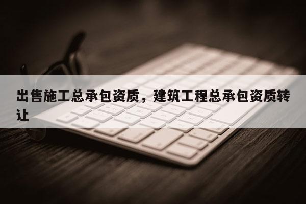 出售施工总承包资质，建筑工程总承包资质转让