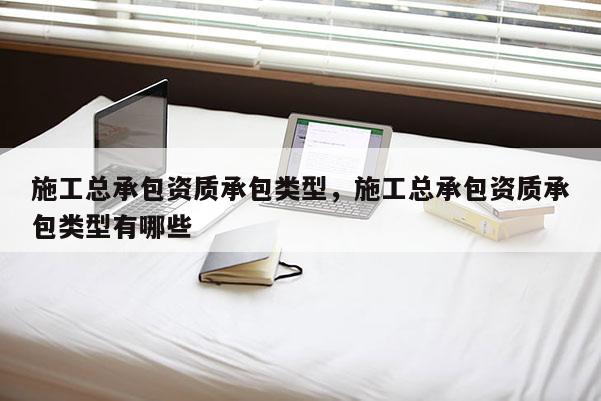 施工总承包资质承包类型，施工总承包资质承包类型有哪些