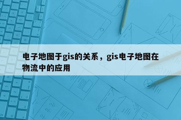 电子地图于gis的关系，gis电子地图在物流中的应用