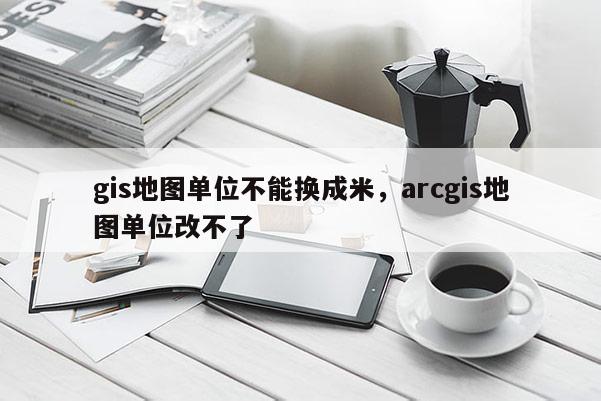 gis地图单位不能换成米，arcgis地图单位改不了