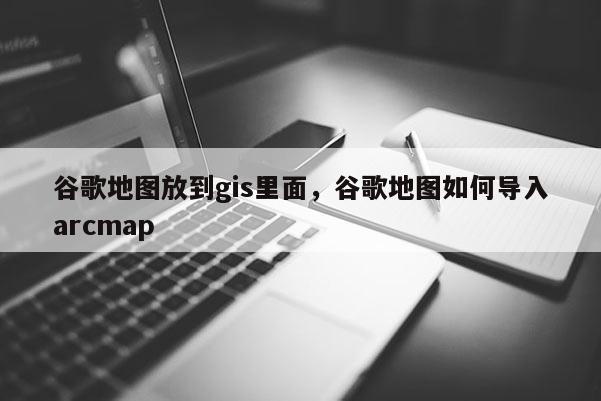 谷歌地图放到gis里面，谷歌地图如何导入arcmap