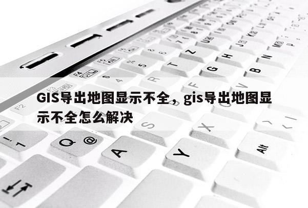 GIS导出地图显示不全，gis导出地图显示不全怎么解决