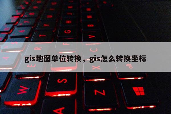 gis地图单位转换，gis怎么转换坐标