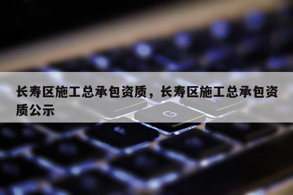 长寿区施工总承包资质，长寿区施工总承包资质公示