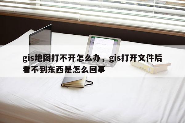 gis地图打不开怎么办，gis打开文件后看不到东西是怎么回事