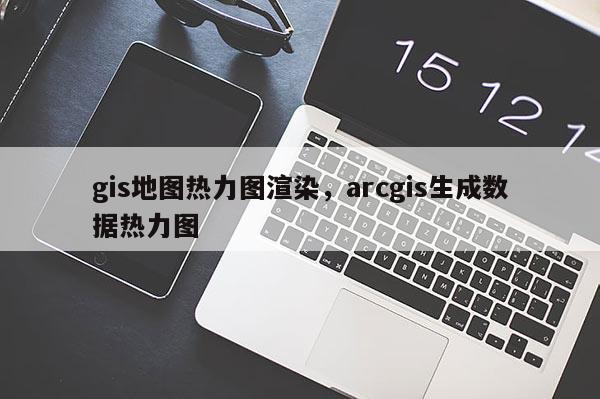 gis地图热力图渲染，arcgis生成数据热力图
