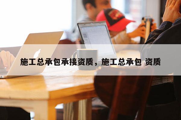 施工总承包承接资质,施工总承包 资质 施工总承包承接资质,施工总承包 资质