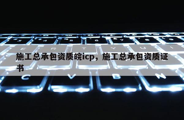 施工总承包资质皖icp，施工总承包资质证书