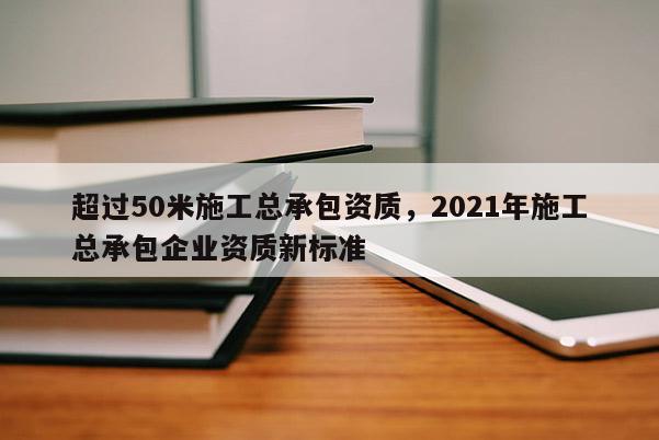 超过50米施工总承包资质,2021年施工总承包企业资质新标准 超过50米施工总承包资质,2021年施工总承包企业资质新标准