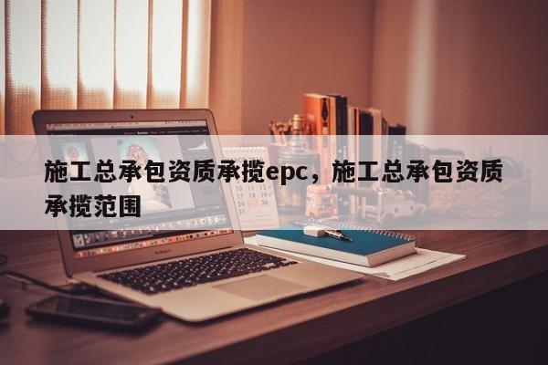 施工总承包资质承揽epc,施工总承包资质承揽范围 施工总承包资质承揽epc,施工总承包资质承揽范围