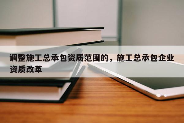 调整施工总承包资质范围的，施工总承包企业资质改革