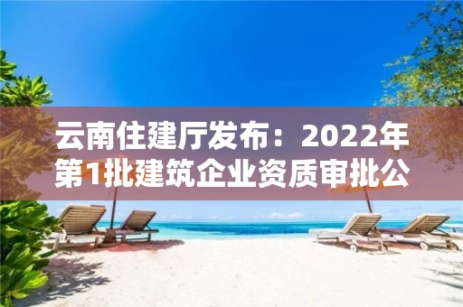 云南住建厅发布：2022年第1批建筑企业资质审批公示