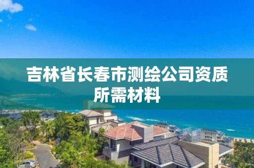 吉林省长春市测绘公司资质所需材料 吉林省长春市测绘公司资质所需材料