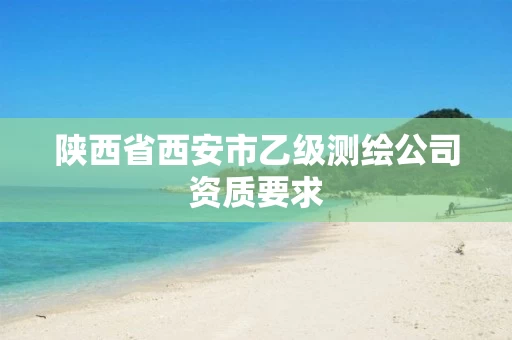 陕西省西安市乙级测绘公司资质要求 陕西省西安市乙级测绘公司资质要求