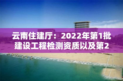 云南住建厅：2022年第1批建设工程检测资质以及第2批建筑企业资质审查公示