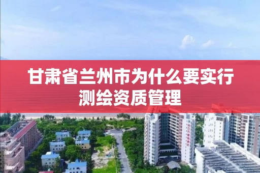甘肃省兰州市为什么要实行测绘资质管理