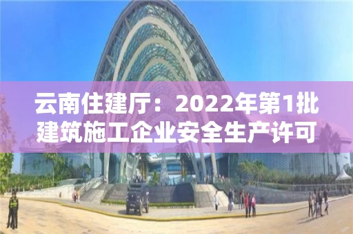 云南住建厅：2022年第1批建筑施工企业安全生产许可证审查意见公示