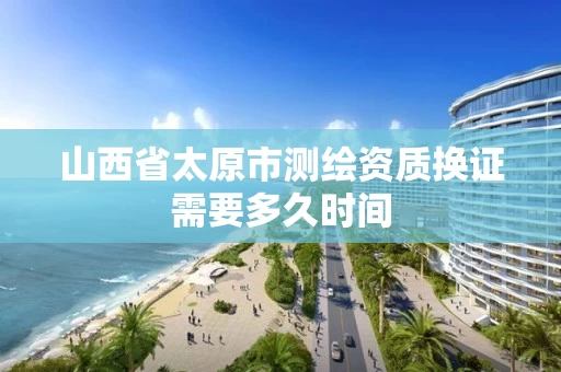 山西省太原市测绘资质换证需要多久时间