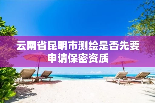 云南省昆明市测绘是否先要申请保密资质 云南省昆明市测绘是否先要申请保密资质