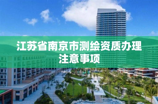 江苏省南京市测绘资质办理注意事项 江苏省南京市测绘资质办理注意事项