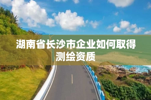 湖南省长沙市企业如何取得测绘资质 湖南省长沙市企业如何取得测绘资质