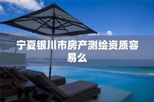 宁夏银川市房产测绘资质容易么 宁夏银川市房产测绘资质容易么