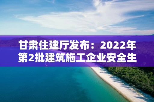 甘肃住建厅发布：2022年第2批建筑施工企业安全生产许可证、安管人员审查意见的公告