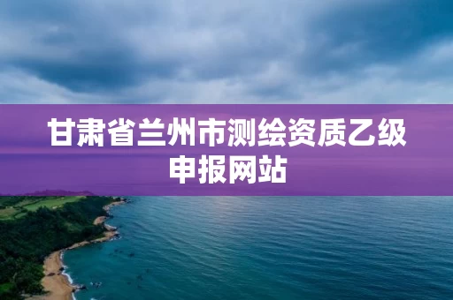甘肃省兰州市测绘资质乙级申报网站 甘肃省兰州市测绘资质乙级申报网站