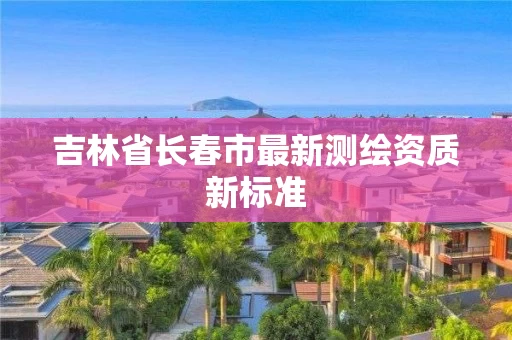 吉林省长春市最新测绘资质新标准