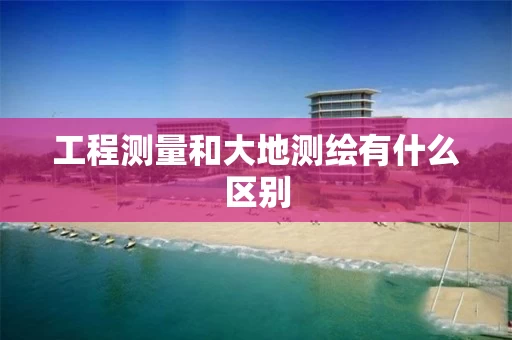 工程测量和大地测绘有什么区别