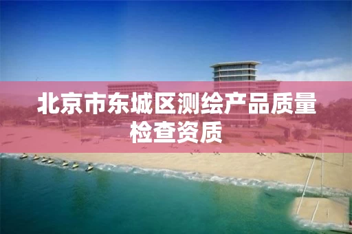 北京市东城区测绘产品质量检查资质 北京市东城区测绘产品质量检查资质
