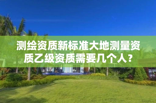 测绘资质新标准大地测量资质乙级资质需要几个人？