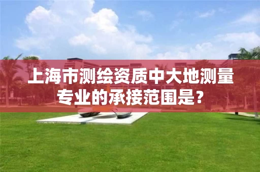 上海市测绘资质中大地测量专业的承接范围是？