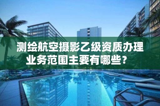 测绘航空摄影乙级资质办理业务范围主要有哪些？ 