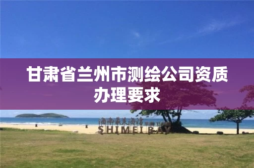 甘肃省兰州市测绘公司资质办理要求