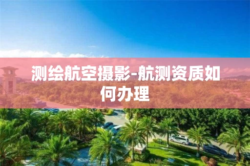 测绘航空摄影-航测资质如何办理