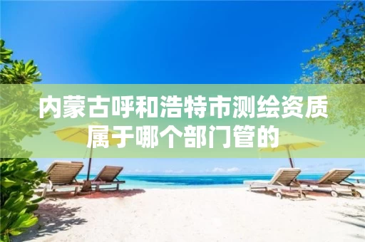 内蒙古呼和浩特市测绘资质属于哪个部门管的