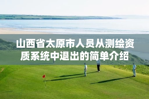 山西省太原市人员从测绘资质系统中退出的简单介绍 山西省太原市人员从测绘资质系统中退出的简单介绍