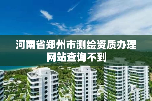 河南省郑州市测绘资质办理网站查询不到 河南省郑州市测绘资质办理网站查询不到