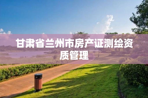 甘肃省兰州市房产证测绘资质管理