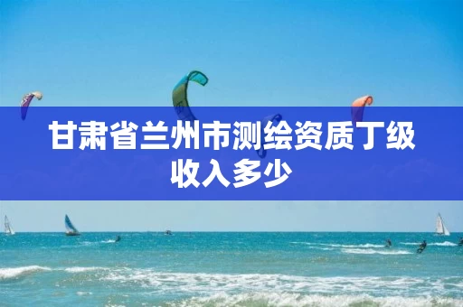 甘肃省兰州市测绘资质丁级收入多少