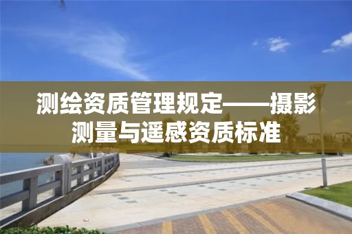 测绘资质管理规定——摄影测量与遥感资质标准 测绘资质管理规定——摄影测量与遥感资质标准