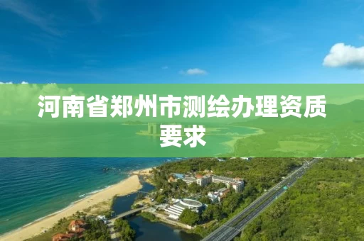 河南省郑州市测绘办理资质要求 河南省郑州市测绘办理资质要求