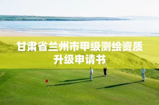 甘肃省兰州市甲级测绘资质升级申请书