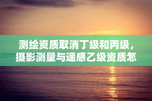 测绘资质取消丁级和丙级，摄影测量与遥感乙级资质怎么办